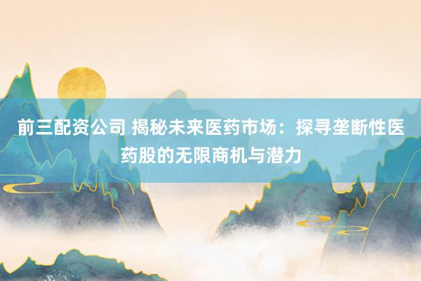 前三配资公司 揭秘未来医药市场:探寻垄断性医药股的无限商机与潜力