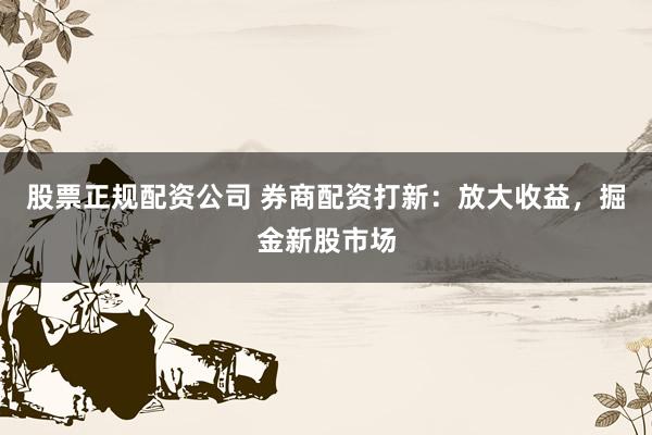 股票正规配资公司 券商配资打新:放大收益,掘金新股市场