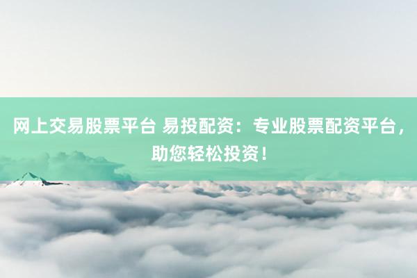 网上交易股票平台 易投配资：专业股票配资平台，助您轻松投资！