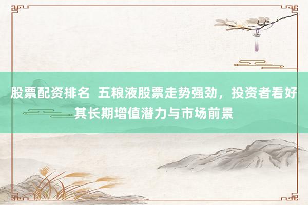 股票配资排名  五粮液股票走势强劲，投资者看好其长期增值潜力与市场前景