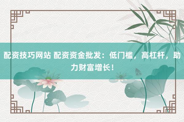配资技巧网站 配资资金批发：低门槛，高杠杆，助力财富增长！