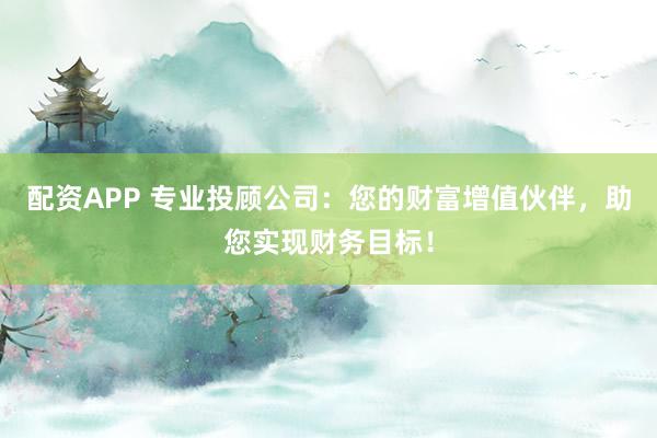 配资APP 专业投顾公司：您的财富增值伙伴，助您实现财务目标！