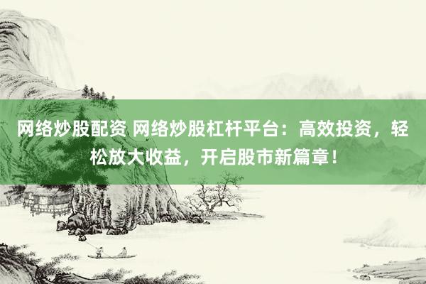网络炒股配资 网络炒股杠杆平台：高效投资，轻松放大收益，开启股市新篇章！