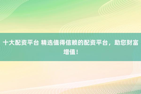 十大配资平台 精选值得信赖的配资平台，助您财富增值！