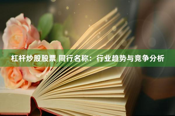 杠杆炒股股票 同行名称:行业趋势与竞争分析