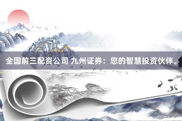 全国前三配资公司 九州证券：您的智慧投资伙伴。