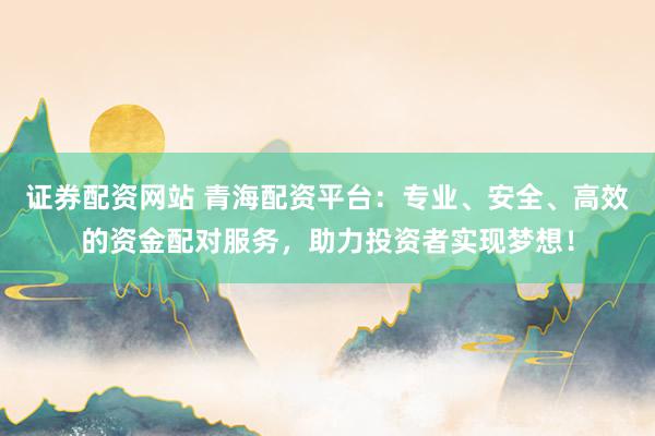 证券配资网站 青海配资平台:专业、安全、高效的资金配对服务,助力投资者实现梦想!