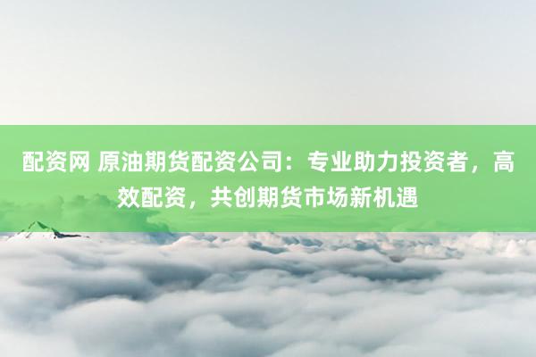 配资网 原油期货配资公司：专业助力投资者，高效配资，共创期货市场新机遇
