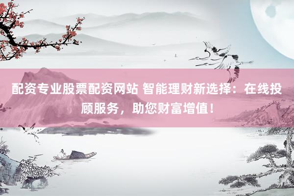 配资专业股票配资网站 智能理财新选择：在线投顾服务，助您财富增值！