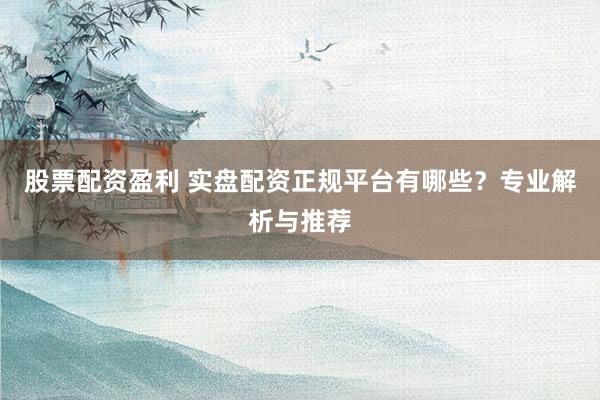 股票配资盈利 实盘配资正规平台有哪些？专业解析与推荐
