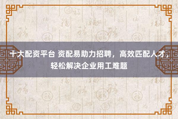十大配资平台 资配易助力招聘，高效匹配人才，轻松解决企业用工难题