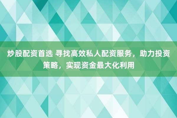炒股配资首选 寻找高效私人配资服务，助力投资策略，实现资金最大化利用