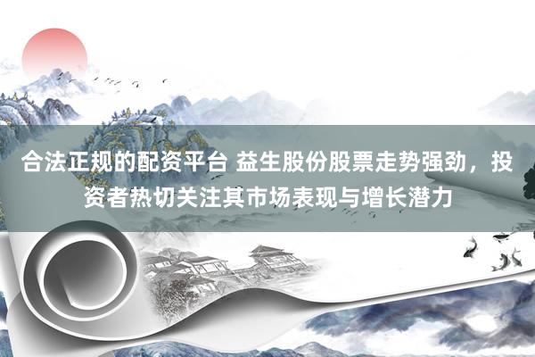 合法正规的配资平台 益生股份股票走势强劲,投资者热切关注其市场表现与增长潜力