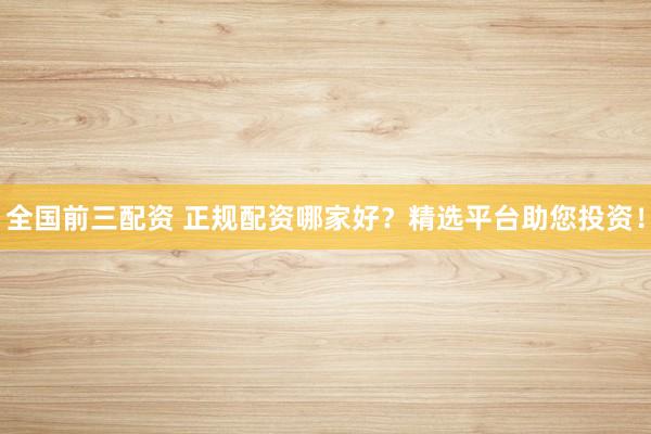 全国前三配资 正规配资哪家好？精选平台助您投资！
