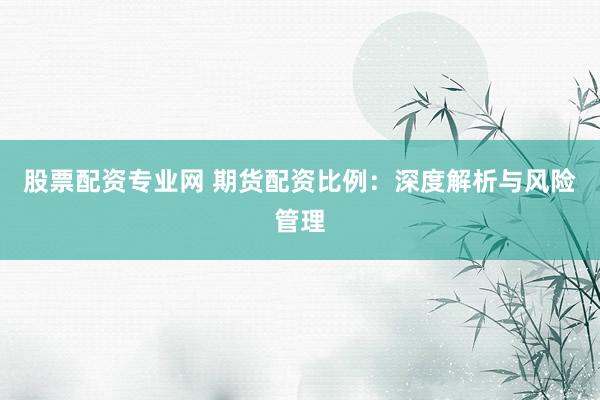 股票配资专业网 期货配资比例：深度解析与风险管理