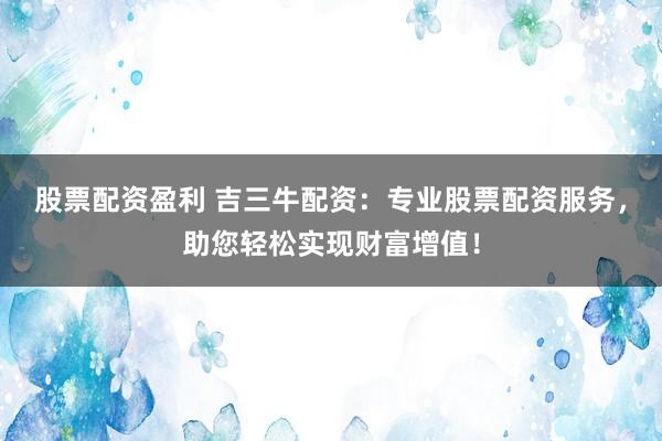 股票配资盈利 吉三牛配资：专业股票配资服务，助您轻松实现财富增值！