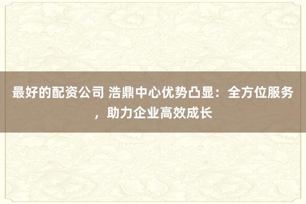 最好的配资公司 浩鼎中心优势凸显：全方位服务，助力企业高效成长