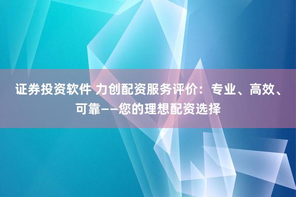 证券投资软件 力创配资服务评价：专业、高效、可靠——您的理想配资选择