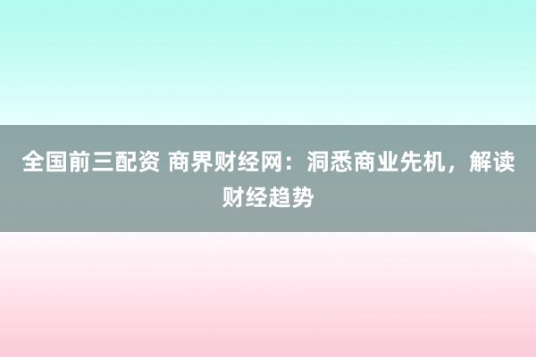 全国前三配资 商界财经网：洞悉商业先机，解读财经趋势
