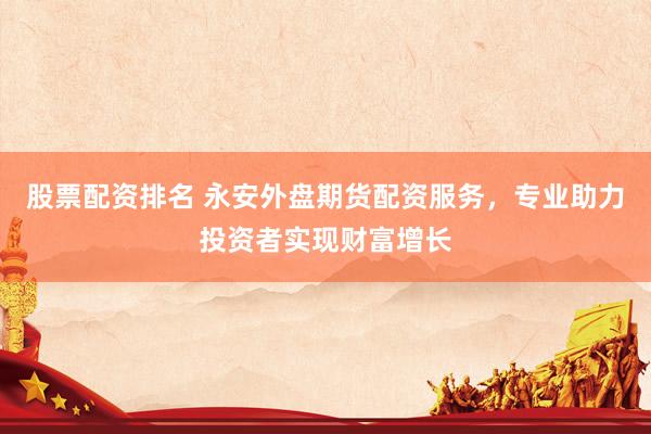 股票配资排名 永安外盘期货配资服务，专业助力投资者实现财富增长