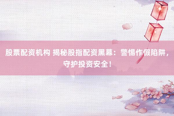 股票配资机构 揭秘股指配资黑幕：警惕作假陷阱，守护投资安全！