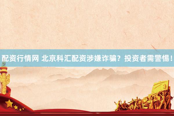 配资行情网 北京科汇配资涉嫌诈骗？投资者需警惕！
