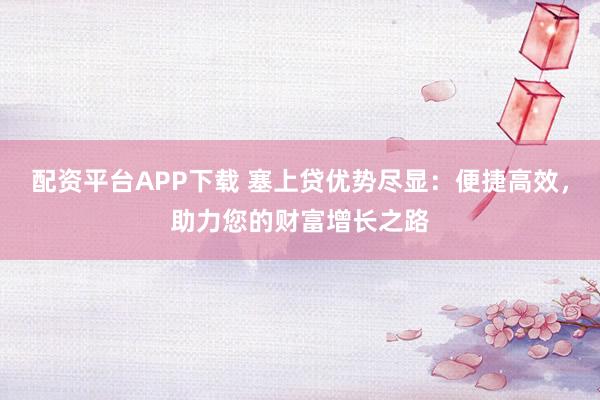 配资平台APP下载 塞上贷优势尽显:便捷高效,助力您的财富增长之路
