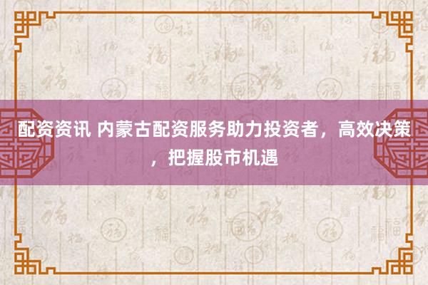 配资资讯 内蒙古配资服务助力投资者，高效决策，把握股市机遇