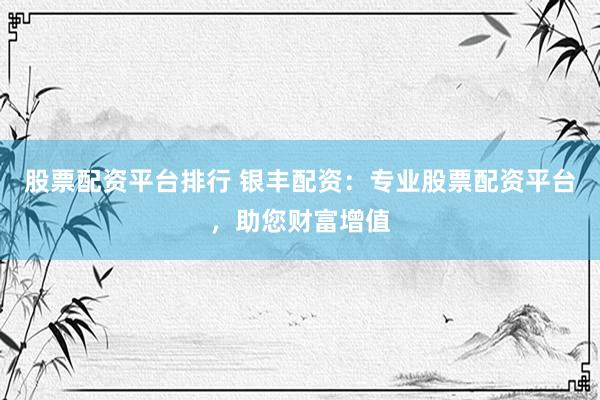 股票配资平台排行 银丰配资：专业股票配资平台，助您财富增值