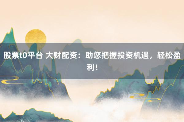 股票t0平台 大财配资：助您把握投资机遇，轻松盈利！