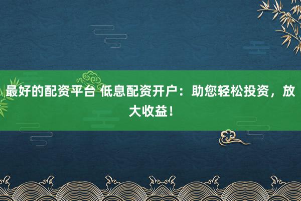 最好的配资平台 低息配资开户：助您轻松投资，放大收益！