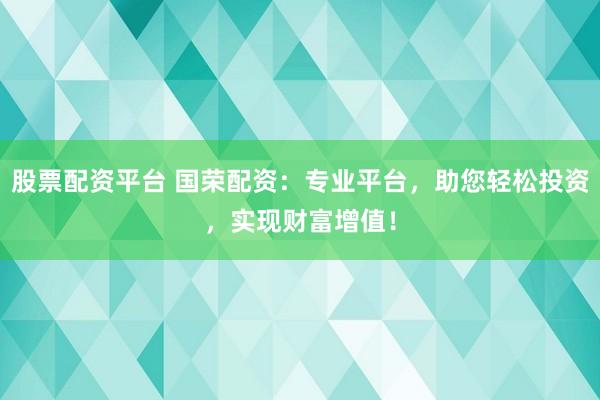 股票配资平台 国荣配资：专业平台，助您轻松投资，实现财富增值！