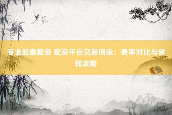 专业股票配资 配资平台交易佣金:费率对比与省钱攻略