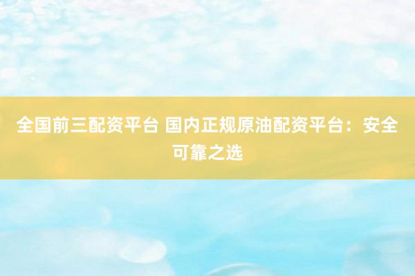 全国前三配资平台 国内正规原油配资平台：安全可靠之选