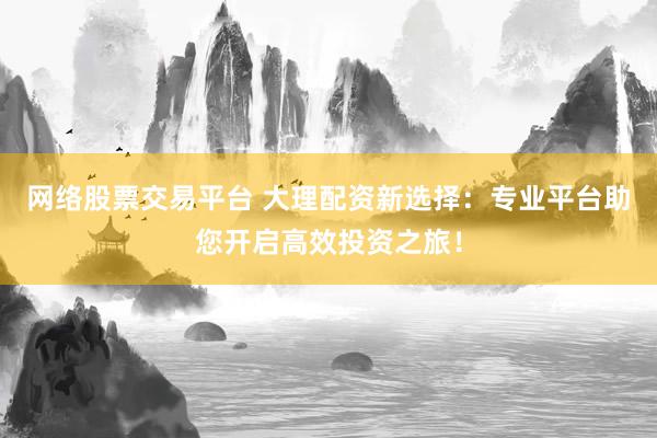网络股票交易平台 大理配资新选择：专业平台助您开启高效投资之旅！