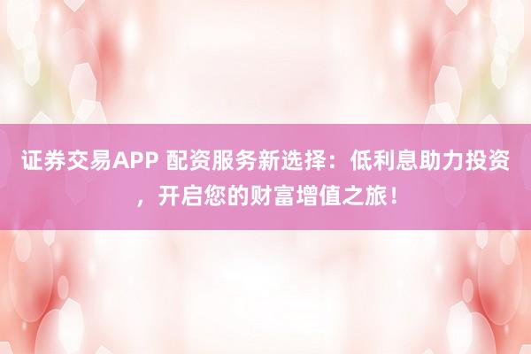 证券交易APP 配资服务新选择：低利息助力投资，开启您的财富增值之旅！