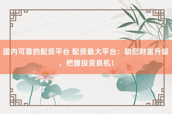 国内可靠的配资平台 配资最大平台：助您财富升级，把握投资良机！
