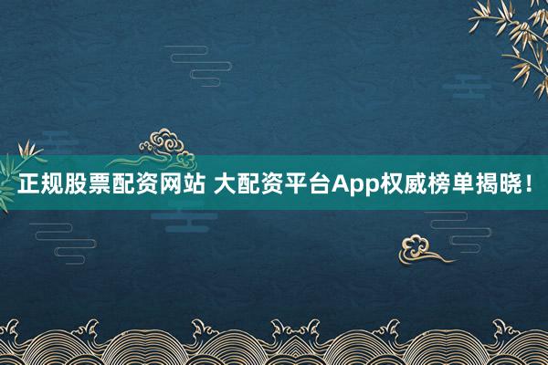 正规股票配资网站 大配资平台App权威榜单揭晓！