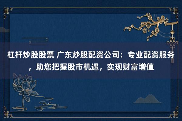 杠杆炒股股票 广东炒股配资公司:专业配资服务,助您把握股市机遇,实现财富增值