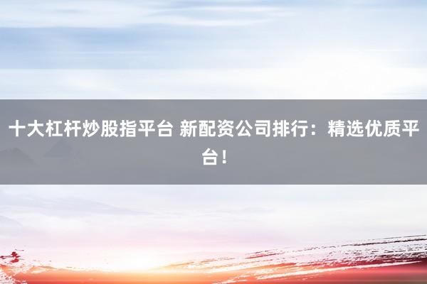 十大杠杆炒股指平台 新配资公司排行：精选优质平台！