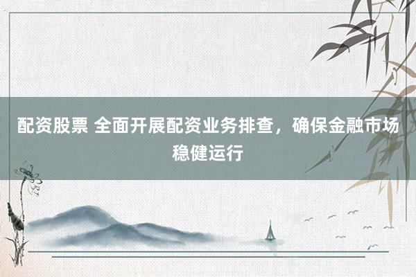 配资股票 全面开展配资业务排查，确保金融市场稳健运行