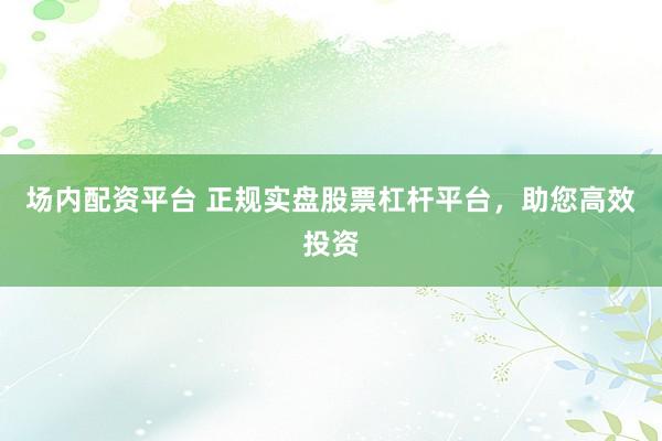 场内配资平台 正规实盘股票杠杆平台,助您高效投资