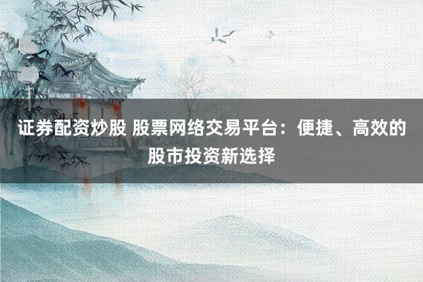 证券配资炒股 股票网络交易平台:便捷、高效的股市投资新选择