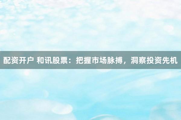 配资开户 和讯股票：把握市场脉搏，洞察投资先机
