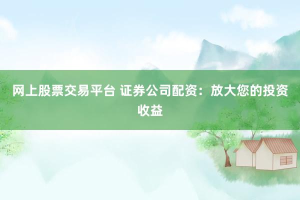 网上股票交易平台 证券公司配资：放大您的投资收益