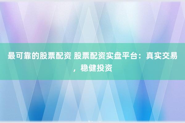 最可靠的股票配资 股票配资实盘平台：真实交易，稳健投资