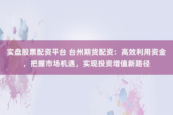 实盘股票配资平台 台州期货配资：高效利用资金，把握市场机遇，实现投资增值新路径