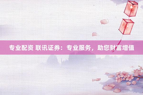 专业配资 联讯证券：专业服务，助您财富增值