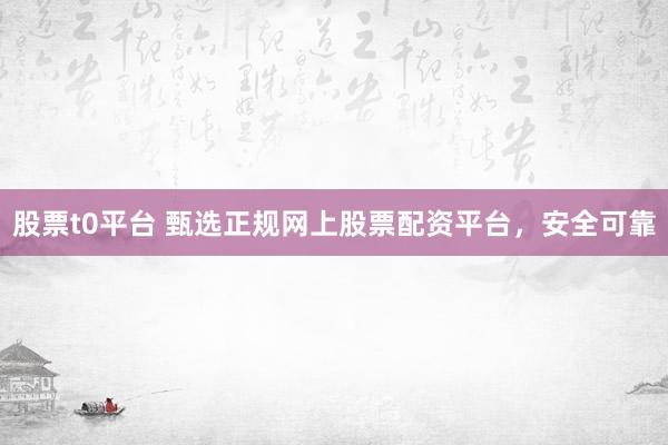 股票t0平台 甄选正规网上股票配资平台，安全可靠