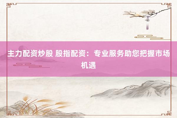 主力配资炒股 股指配资：专业服务助您把握市场机遇
